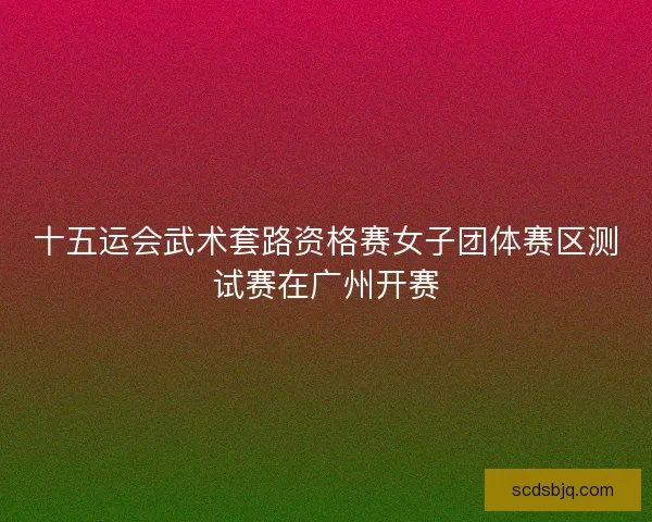 十五运会武术套路资格赛女子团体赛区测试赛在广州开赛
