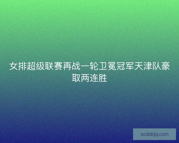 女排超级联赛再战一轮卫冕冠军天津队豪取两连胜