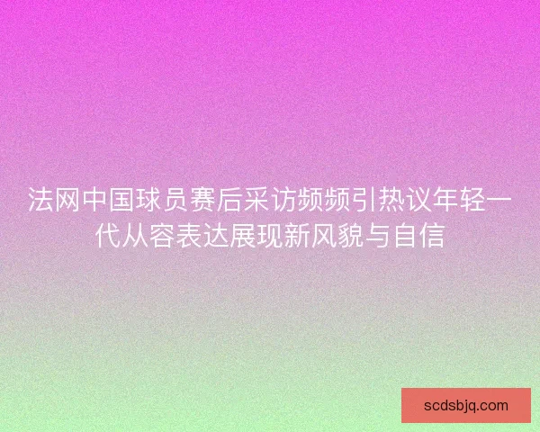 法网中国球员赛后采访频频引热议年轻一代从容表达展现新风貌与自信