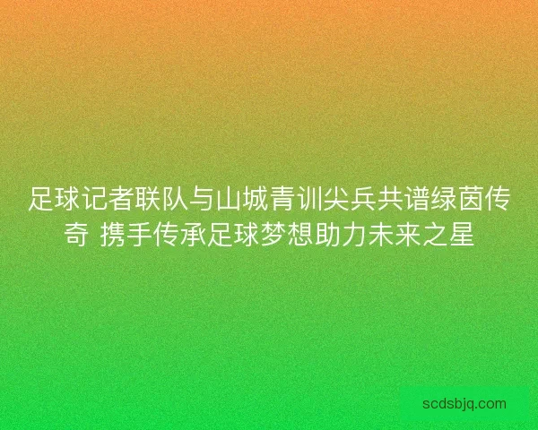 足球记者联队与山城青训尖兵共谱绿茵传奇 携手传承足球梦想助力未来之星