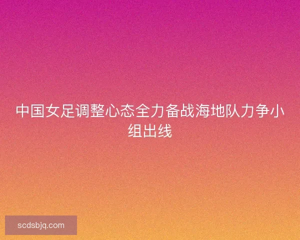 中国女足调整心态全力备战海地队力争小组出线
