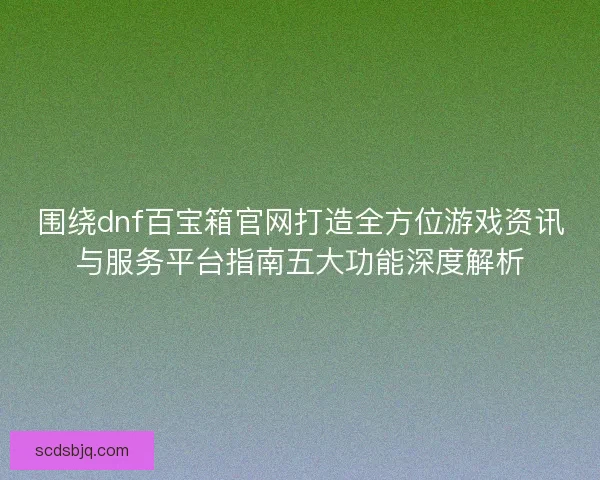 围绕dnf百宝箱官网打造全方位游戏资讯与服务平台指南五大功能深度解析