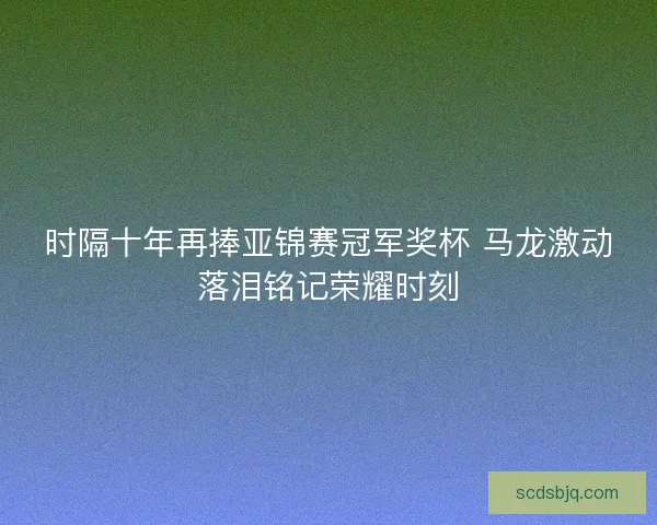 时隔十年再捧亚锦赛冠军奖杯 马龙激动落泪铭记荣耀时刻