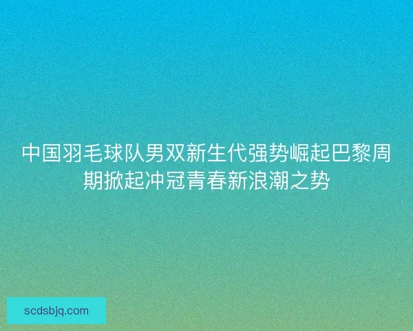 中国羽毛球队男双新生代强势崛起巴黎周期掀起冲冠青春新浪潮之势